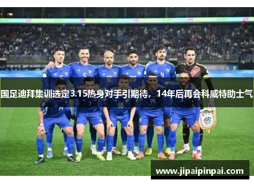 国足迪拜集训选定3.15热身对手引期待，14年后再会科威特助士气